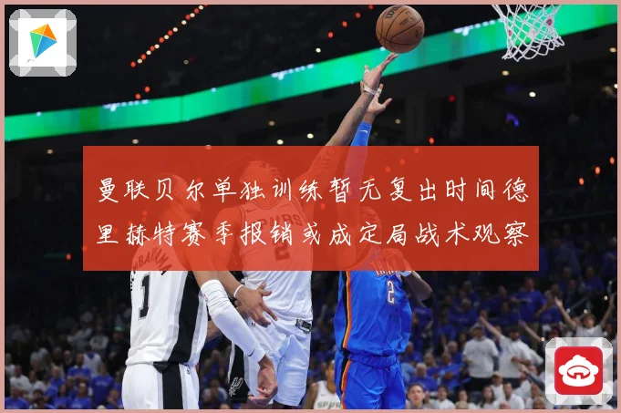 曼联贝尔单独训练暂无复出时间德里赫特赛季报销或成定局战术观察-深度解析