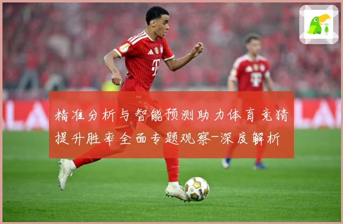精准分析与智能预测助力体育竞猜提升胜率全面专题观察-深度解析