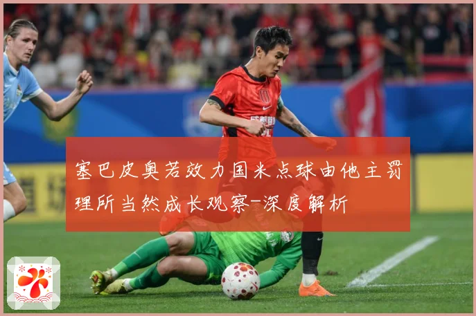 塞巴皮奥若效力国米点球由他主罚理所当然成长观察-深度解析