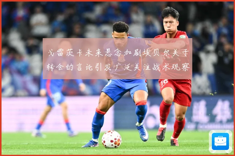 戈雷茨卡未来悬念加剧埃贝尔关于转会的言论引发广泛关注战术观察-深度解析
