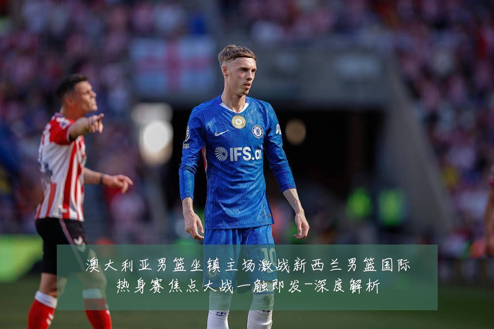澳大利亚男篮坐镇主场激战新西兰男篮国际热身赛焦点大战一触即发-深度解析