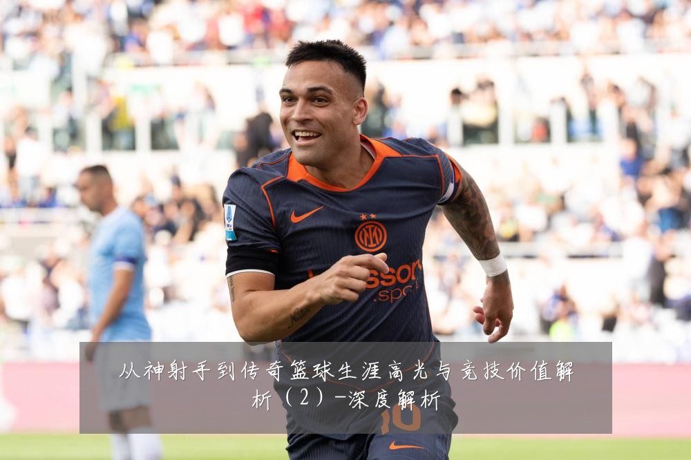 从神射手到传奇篮球生涯高光与竞技价值解析（2）-深度解析
